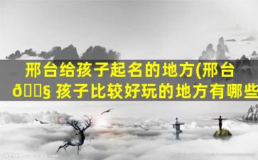 邢台给孩子起名的地方(邢台 🐧 孩子比较好玩的地方有哪些)